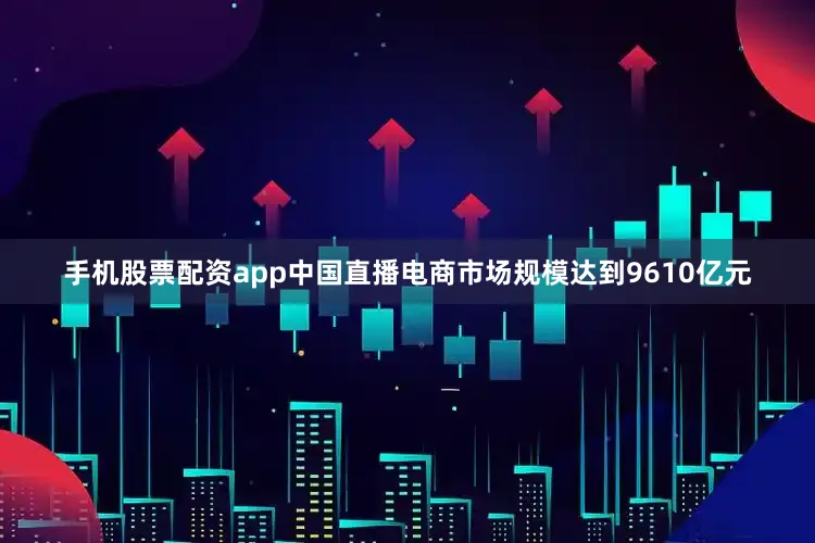 手机股票配资app中国直播电商市场规模达到9610亿元