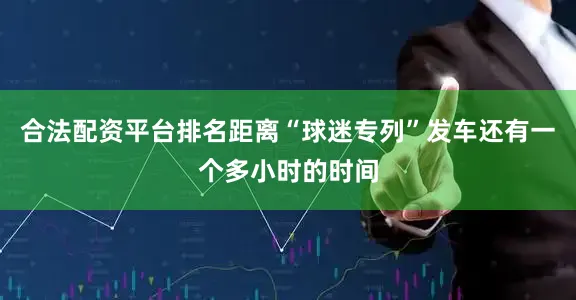 合法配资平台排名距离“球迷专列”发车还有一个多小时的时间