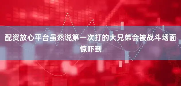 配资放心平台虽然说第一次打的大兄弟会被战斗场面惊吓到