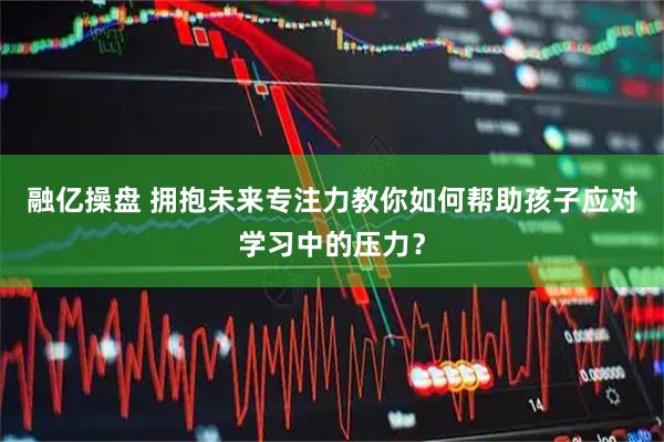 融亿操盘 拥抱未来专注力教你如何帮助孩子应对学习中的压力？