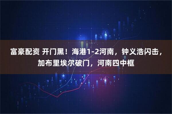 富豪配资 开门黑！海港1-2河南，钟义浩闪击，加布里埃尔破门，河南四中框