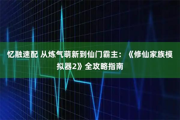 忆融速配 从炼气萌新到仙门霸主：《修仙家族模拟器2》全攻略指南