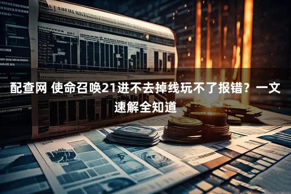 配查网 使命召唤21进不去掉线玩不了报错？一文速解全知道
