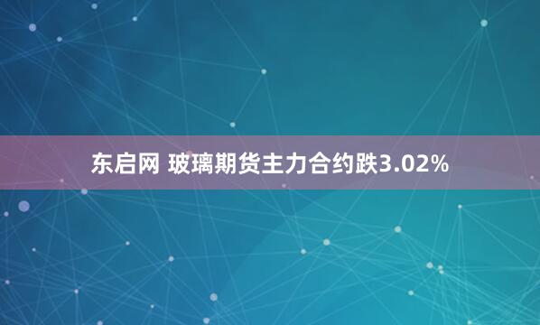 东启网 玻璃期货主力合约跌3.02%