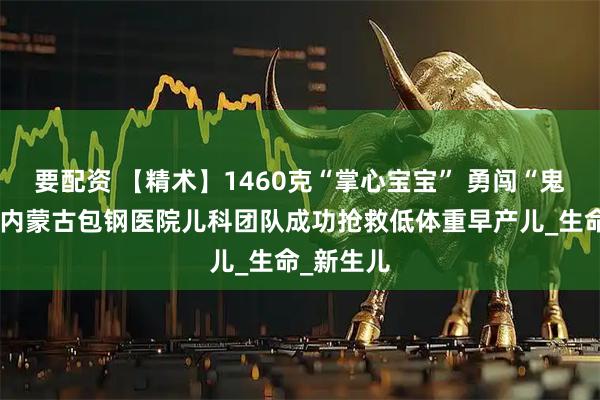 要配资 【精术】1460克“掌心宝宝” 勇闯“鬼门关”！内蒙古包钢医院儿科团队成功抢救低体重早产儿_生命_新生儿