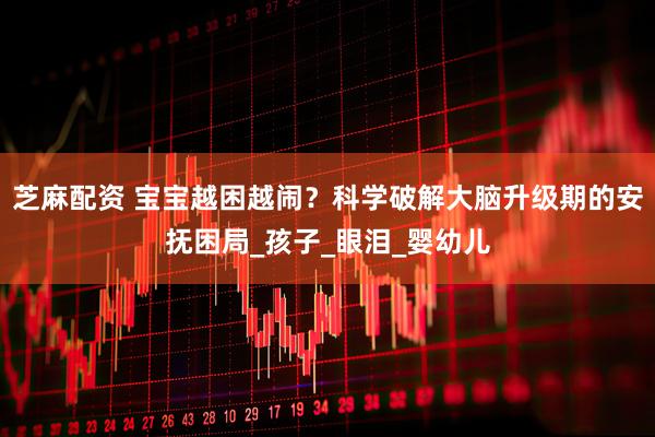 芝麻配资 宝宝越困越闹？科学破解大脑升级期的安抚困局_孩子_眼泪_婴幼儿