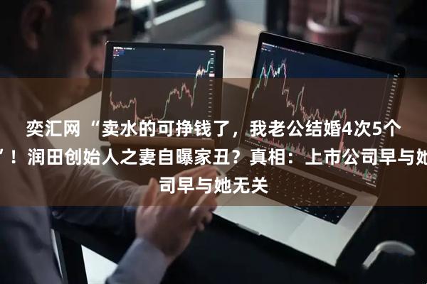 奕汇网 “卖水的可挣钱了，我老公结婚4次5个小孩”！润田创始人之妻自曝家丑？真相：上市公司早与她无关