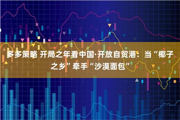 多多策略 开局之年看中国·开放自贸港：当“椰子之乡”牵手“沙漠面包”