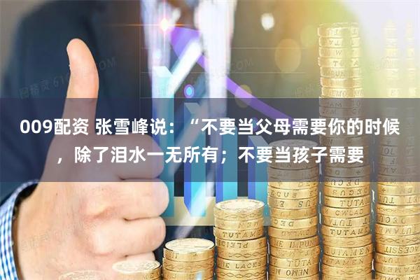 009配资 张雪峰说：“不要当父母需要你的时候，除了泪水一无所有；不要当孩子需要