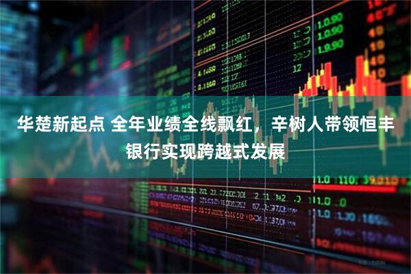 华楚新起点 全年业绩全线飘红，辛树人带领恒丰银行实现跨越式发展