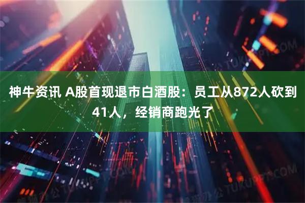 神牛资讯 A股首现退市白酒股：员工从872人砍到41人，经销商跑光了