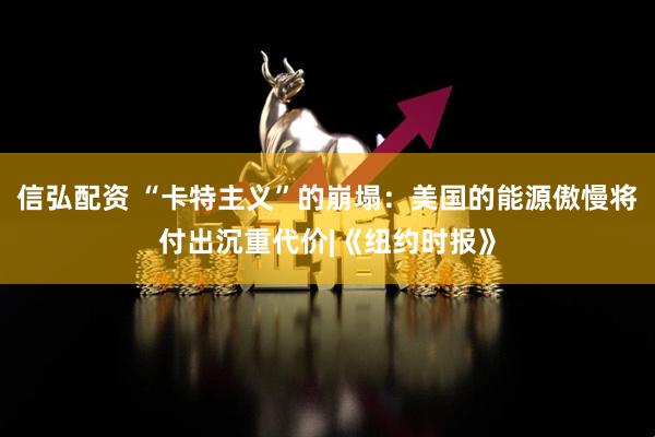 信弘配资 “卡特主义”的崩塌：美国的能源傲慢将付出沉重代价|《纽约时报》