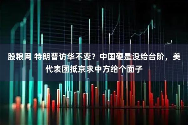股粮网 特朗普访华不变？中国硬是没给台阶，美代表团抵京求中方给个面子