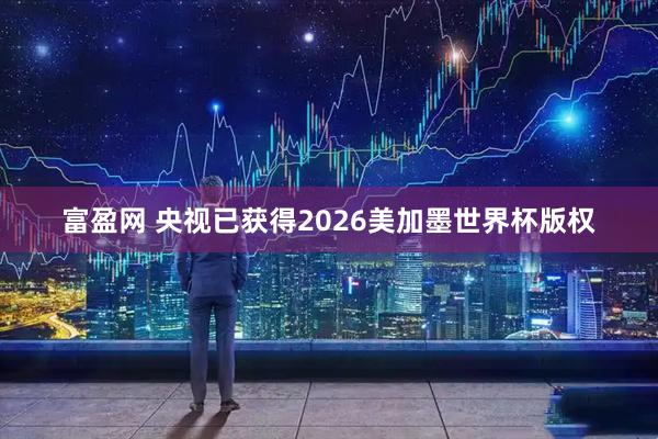 富盈网 央视已获得2026美加墨世界杯版权