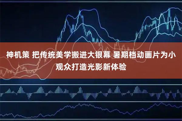 神机策 把传统美学搬进大银幕 暑期档动画片为小观众打造光影新体验