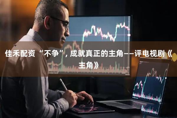 佳禾配资 “不争”, 成就真正的主角——评电视剧《主角》