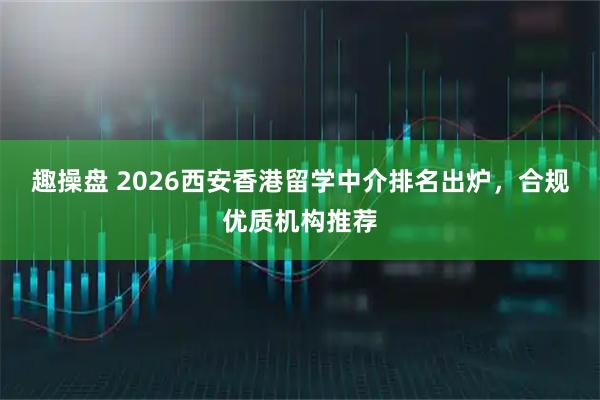 趣操盘 2026西安香港留学中介排名出炉，合规优质机构推荐