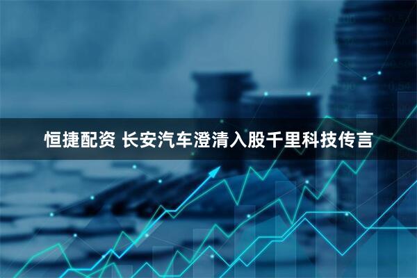 恒捷配资 长安汽车澄清入股千里科技传言