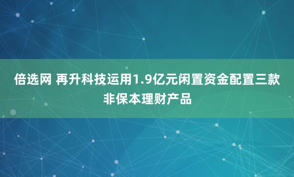 倍选网 再升科技运用1.9亿元闲置资金配置三款非保本理财产品