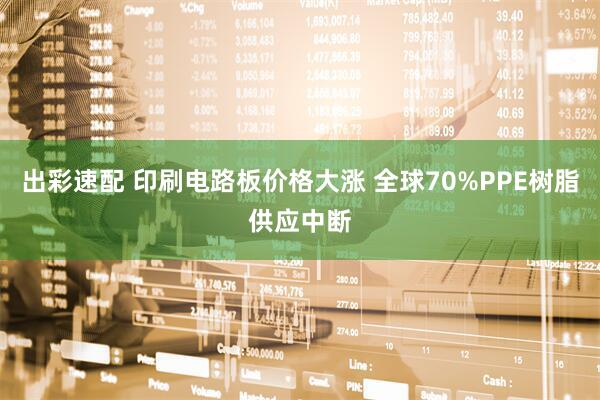 出彩速配 印刷电路板价格大涨 全球70%PPE树脂供应中断