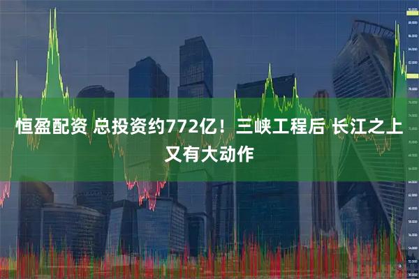 恒盈配资 总投资约772亿！三峡工程后 长江之上又有大动作