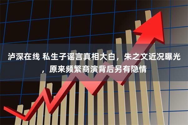 泸深在线 私生子谣言真相大白，朱之文近况曝光，原来频繁商演背后另有隐情