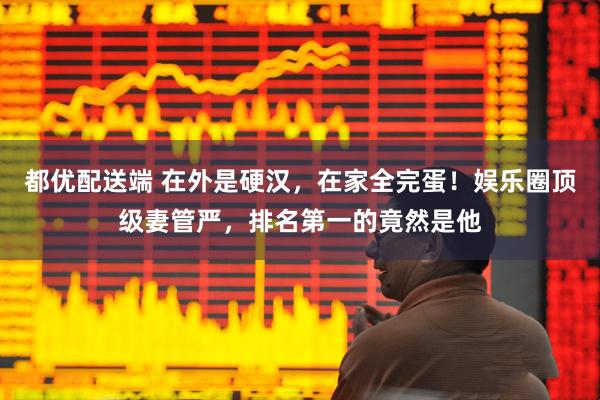 都优配送端 在外是硬汉，在家全完蛋！娱乐圈顶级妻管严，排名第一的竟然是他