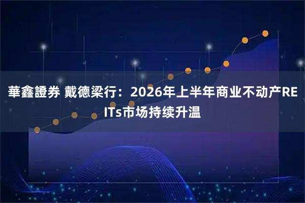 華鑫證券 戴德梁行：2026年上半年商业不动产REITs市场持续升温