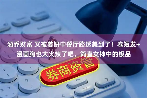 涵乔财富 又被姜妍中餐厅路透美到了!卷短发+漫画胸也太火辣了吧,简直女神中的极品