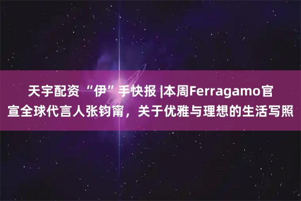 天宇配资 “伊”手快报 |本周Ferragamo官宣全球代言人张钧甯,关于优雅与理想的生活写照