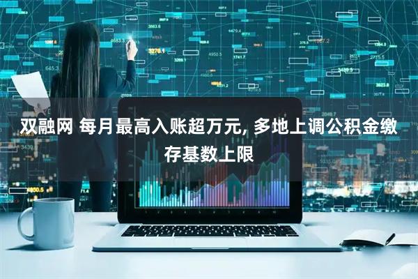 双融网 每月最高入账超万元, 多地上调公积金缴存基数上限