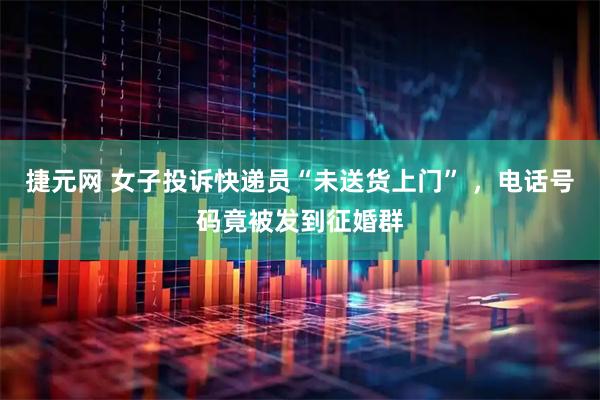 捷元网 女子投诉快递员“未送货上门” ，电话号码竟被发到征婚群