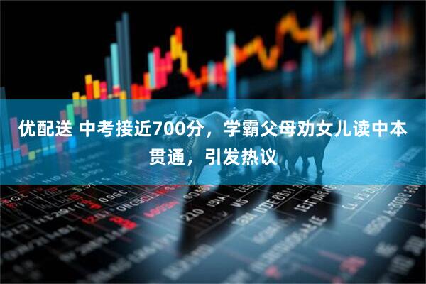 优配送 中考接近700分，学霸父母劝女儿读中本贯通，引发热议
