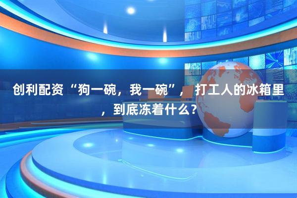 创利配资 “狗一碗，我一碗”， 打工人的冰箱里，到底冻着什么？