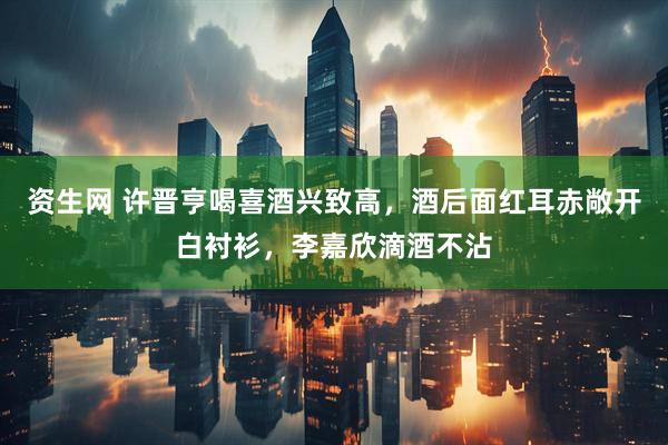 资生网 许晋亨喝喜酒兴致高，酒后面红耳赤敞开白衬衫，李嘉欣滴酒不沾